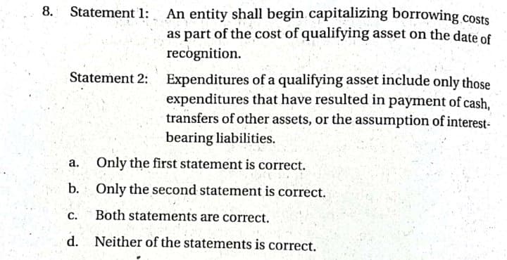 8.
Statement 1:
An entity shall begin capitalizing borrowing costs
as part of the cost of qualifying asset on the date of
recognition.
Statement 2: Expenditures of a qualifying asset include only those
expenditures that have resulted in payment of cash,
transfers of other assets, or the assumption of interest-
bearing liabilities.
а.
Only the first statement is correct.
b. Only the second statement is correct.
С.
Both statements are correct.
d. Neither of the statements is correct.
