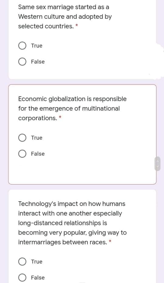 Same sex marriage started as a
Western culture and adopted by
selected countries. *
True
False
Economic globalization is responsible
for the emergence of multinational
corporations. *
True
False
Technology's impact on how humans
interact with one another especially
long-distanced relationships is
becoming very popular, giving way to
intermarriages between races.
True
False
