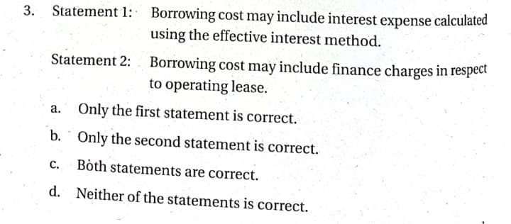 Borrowing cost may include interest expense calculated
using the effective interest method.
3. Statement 1:
Borrowing cost may include finance charges in respect
to operating lease.
Statement 2:
a. Only the first statement is correct.
b. " Only the second statement is correct.
C.
Both statements are correct.
d. Neither of the statements is correct.
