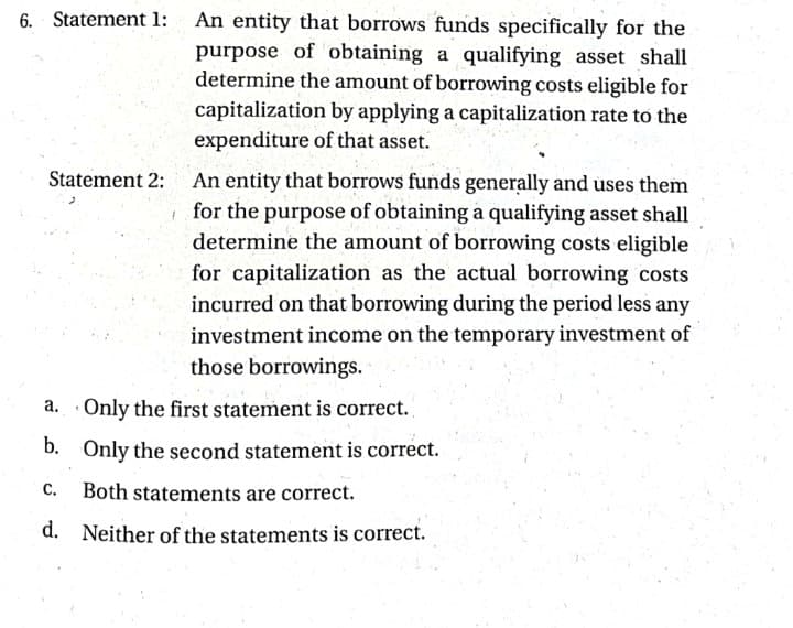 6. Statement 1:
An entity that borrows funds specifically for the
purpose of obtaining a qualifying asset shall
determine the amount of borrowing costs eligible for
capitalization by applying a capitalization rate to the
expenditure of that asset.
Statement 2:
An entity that borrows funds generally and uses them
for the purpose of obtaining a qualifying asset shall
determine the amount of borrowing costs eligible
for capitalization as the actual borrowing costs
incurred on that borrowing during the period less any
investment income on the temporary investment of
those borrowings.
a. Only the first statement is correct.
b. Only the second statement is correct.
C.
Both statements are correct.
d. Neither of the statements is correct.
