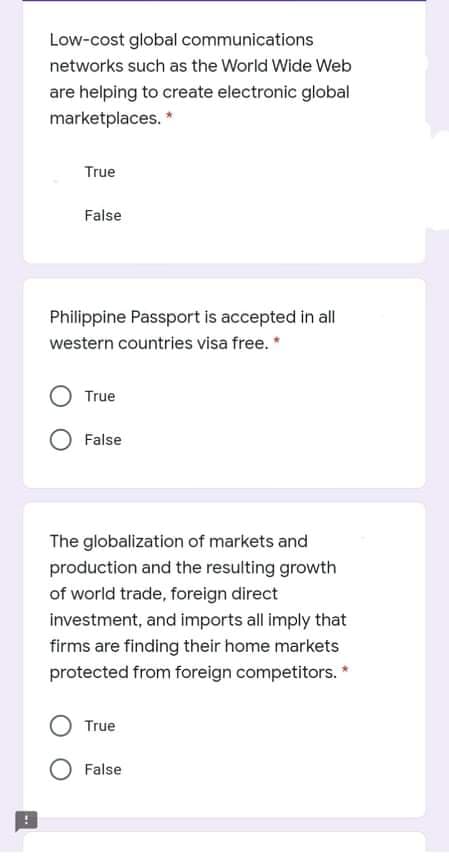 Low-cost global communications
networks such as the World Wide Web
are helping to create electronic global
marketplaces. *
True
False
Philippine Passport is accepted in all
western countries visa free. *
True
False
The globalization of markets and
production and the resulting growth
of world trade, foreign direct
investment, and imports all imply that
firms are finding their home markets
protected from foreign competitors. *
True
False
