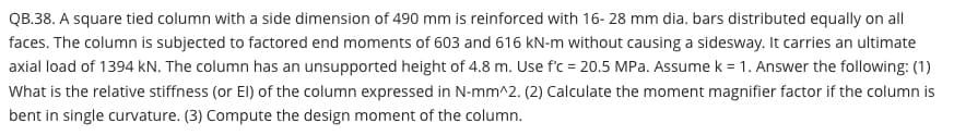 QB.38. A square tied column with a side dimension of 490 mm is reinforced with 16- 28 mm dia. bars distributed equally on all
faces. The column is subjected to factored end moments of 603 and 616 kN-m without causing a sidesway. It carries an ultimate
axial load of 1394 kN. The column has an unsupported height of 4.8 m. Use f'c = 20.5 MPa. Assume k = 1. Answer the following: (1)
What is the relative stiffness (or El) of the column expressed in N-mm^2. (2) Calculate the moment magnifier factor if the column is
bent in single curvature. (3) Compute the design moment of the column.
