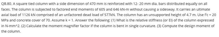 QB.80. A square tied column with a side dimension of 470 mm is reinforced with 12- 20 mm dia. bars distributed equally on all
faces. The column is subjected to factored end moments of 605 and 646 kN-m without causing a sidesway. It carries an ultimate
axial load of 1126 kN comprised of an unfactored dead load of 577kN. The column has an unsupported height of 4.7 m. Use f'c = 20
MPa and concrete cover of 70. Assume k = 1. Answer the following: (1) What is the relative stiffness (or El) of the column expressed
in N-mm^2. (2) Calculate the moment magnifier factor if the column is bent in single curvature. (3) Compute the design moment of
the column.
