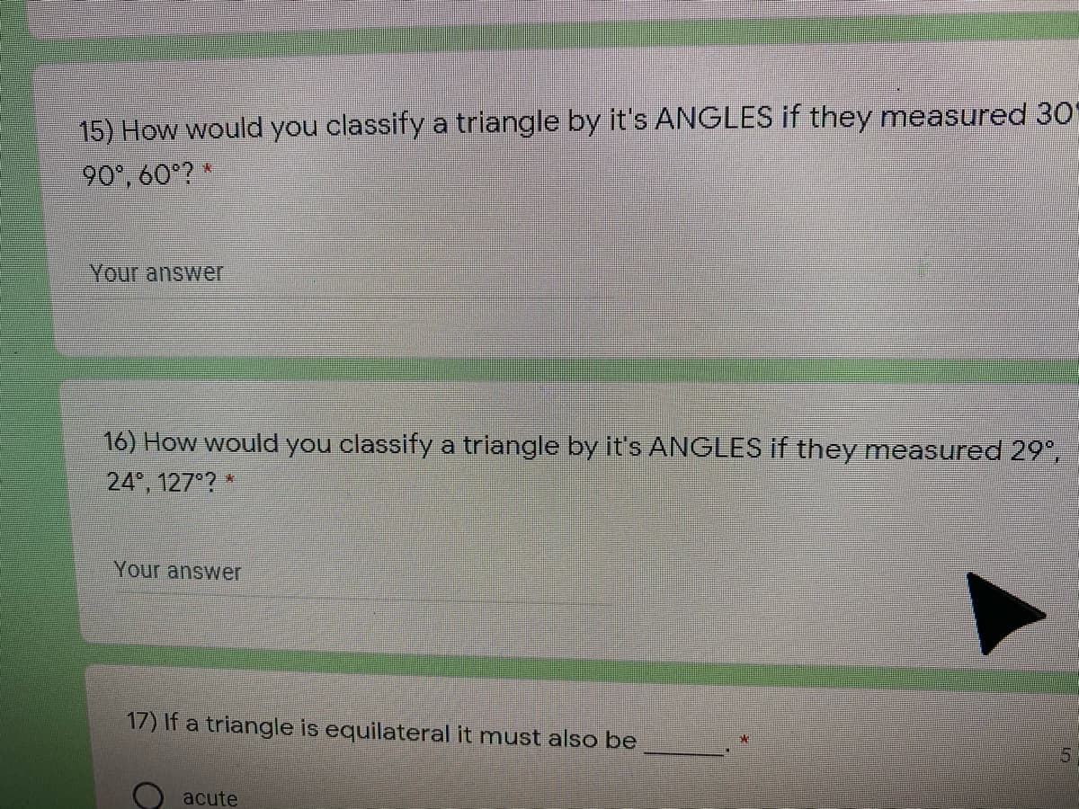 15) How would you classify a triangle by it's ANGLES if they measured 30O
90°, 60°? *
Your answer
16) How would you classify a triangle by its ANGLES if they measured 29°,
24, 127 ?
Your answer
17) If a triangle is equilateral it must also be
5.
acute
