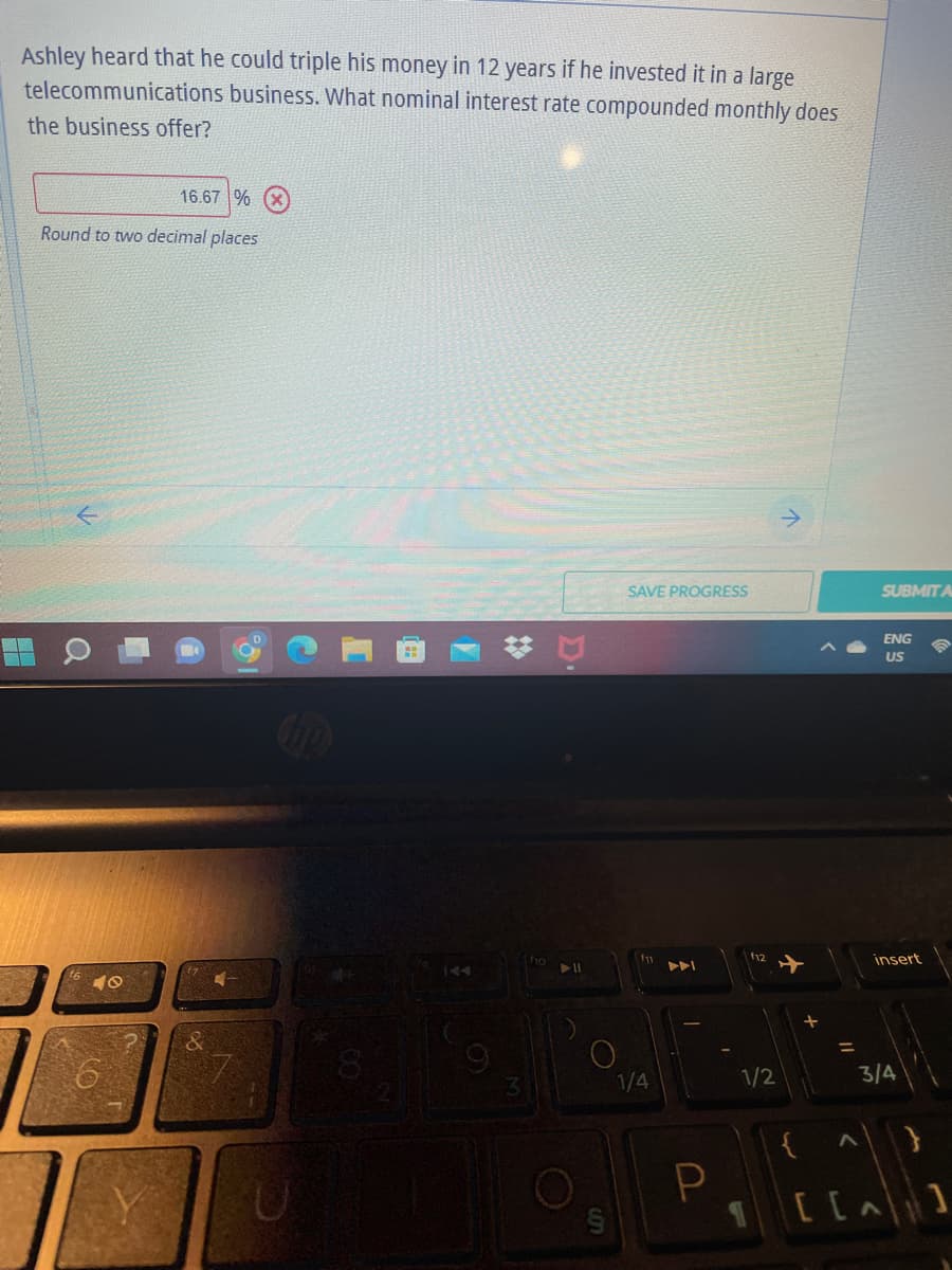 Ashley heard that he could triple his money in 12 years if he invested it in a large
telecommunications business. What nominal interest rate compounded monthly does
the business offer?
16.67 %
Round to two decimal places
SAVE PROGRESS
a
LO
U
▶11
O
1/4
P
1/2
+
{
+
=
11
SUBMIT A
ENG
US
insert
3/4
^
[ [A]