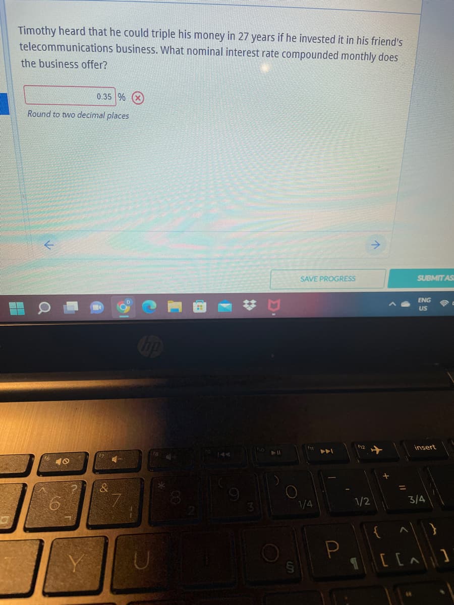 Timothy heard that he could triple his money in 27 years if he invested it in his friend's
business. What nominal interest rate compounded monthly does
telecommunications
the business offer?
0.35 % X
Round to two decimal places
SAVE PROGRESS
40
U
❖
3
► 11
1/4
P
1/2
→
w
>
[ [
SUBMIT AS
ENG
US
insert
3/4
^