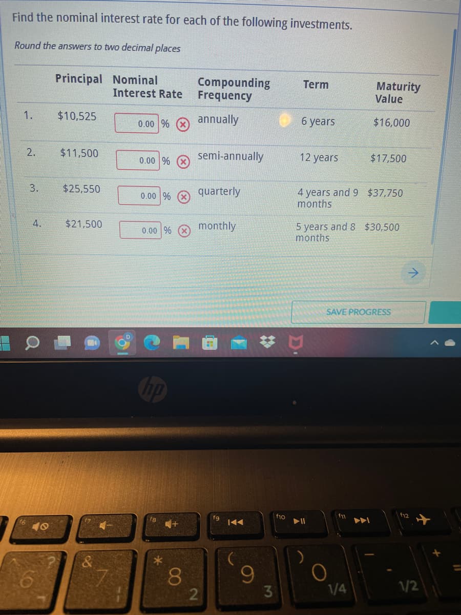 Find the nominal interest rate for each of the following investments.
Round the answers to two decimal places
Principal Nominal
Term
Compounding
Frequency
Interest Rate
Maturity
Value
1.
$10,525
0.00 %
annually
6 years
$16,000
$11,500
semi-annually
12 years
$17,500
0.00 %
$25,550
0.00 %
quarterly
4 years and 9 $37,750
months
$21,500
monthly
0.00 %
5 years and 8 $30,500
months
SAVE PROGRESS
f8
N
2.
3.
4.
40
8
2
fg
IAA
9
3
f10
▶II
O
1/4
1/2