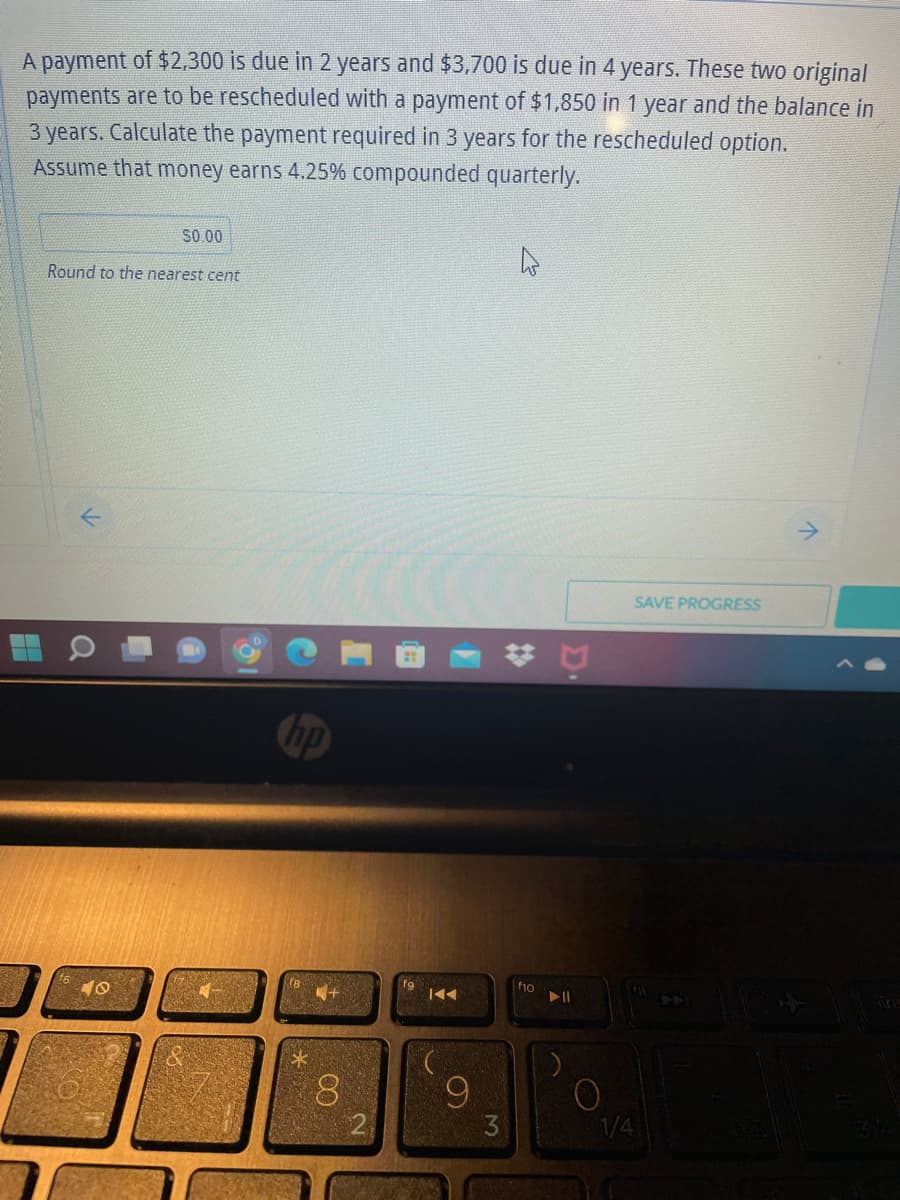 A payment of $2,300 is due in 2 years and $3,700 is due in 4 years. These two original
payments are to be rescheduled with a payment of $1,850 in 1 year and the balance in
3 years. Calculate the payment required in 3 years for the rescheduled option.
Assume that money earns 4.25% compounded quarterly.
50.00
Round to the nearest cent
SAVE PROGRESS
K
(8
629
8
9
#
f10
▶11
O
1/4