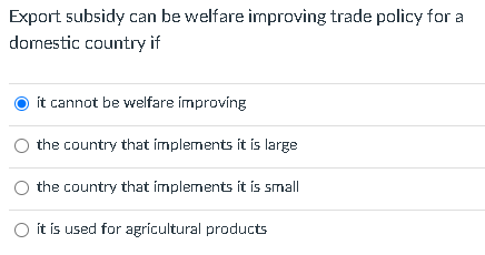 Export subsidy can be welfare improving trade policy for a
domestic country if
ít cannot be welfare improving
the country that implements it is large
the country that implements it is small
O it is used for agricultural products
