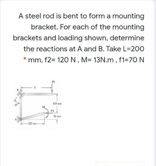 A steel rod is bent to form a mounting
bracket. For each of the mounting
brackets and loading shown, determine
the reactions at A and B. Take L=200
mm, f2= 120 N, M= 13N.m, f1=70 N
150 ma
F1
