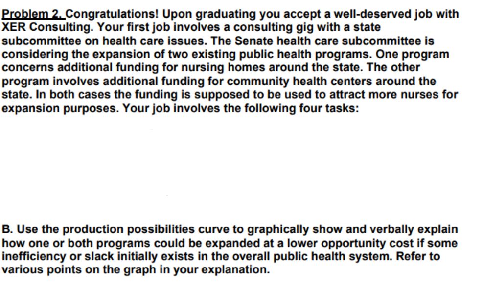 Problem 2. Congratulations! Upon graduating you accept a well-deserved job with
XER Consulting. Your first job involves a consulting gig with a state
subcommittee on health care issues. The Senate health care subcommittee is
considering the expansion of two existing public health programs. One program
concerns additional funding for nursing homes around the state. The other
program involves additional funding for community health centers around the
state. In both cases the funding is supposed to be used to attract more nurses for
expansion purposes. Your job involves the following four tasks:
B. Use the production possibilities curve to graphically show and verbally explain
how one or both programs could be expanded at a lower opportunity cost if some
inefficiency or slack initially exists in the overall public health system. Refer to
various points on the graph in your explanation.
