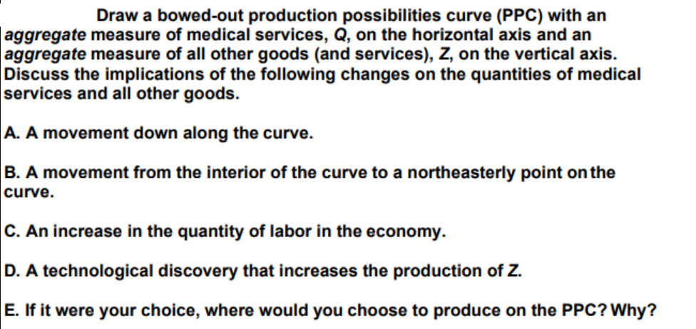 Draw a bowed-out production possibilities curve (PPC) with an
aggregate measure of medical services, Q, on the horizontal axis and an
aggregate measure of all other goods (and services), Z, on the vertical axis.
Discuss the implications of the following changes on the quantities of medical
services and all other goods.
A. A movement down along the curve.
B. A movement from the interior of the curve to a northeasterly point on the
curve.
C. An increase in the quantity of labor in the economy.
D. A technological discovery that increases the production of Z.
E. If it were your choice, where would you choose to produce on the PPC? Why?
