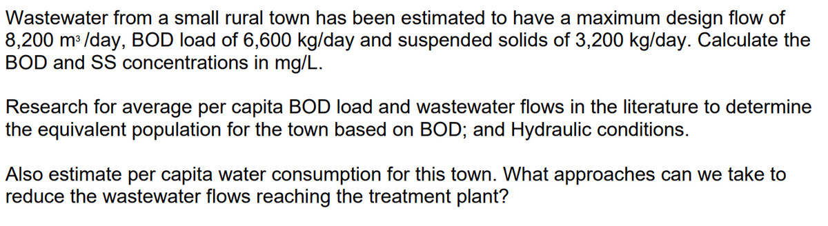 Wastewater from a small rural town has been estimated to have a maximum design flow of
8,200 m³/day, BOD load of 6,600 kg/day and suspended solids of 3,200 kg/day. Calculate the
BOD and SS concentrations in mg/L.
Research for average per capita BOD load and wastewater flows in the literature to determine
the equivalent population for the town based on BOD; and Hydraulic conditions.
Also estimate per capita water consumption for this town. What approaches can we take to
reduce the wastewater flows reaching the treatment plant?