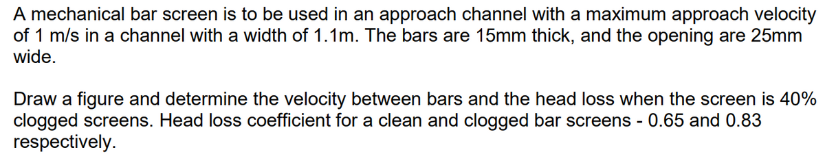 A mechanical bar screen is to be used in an approach channel with a maximum approach velocity
of 1 m/s in a channel with a width of 1.1m. The bars are 15mm thick, and the opening are 25mm
wide.
Draw a figure and determine the velocity between bars and the head loss when the screen is 40%
clogged screens. Head loss coefficient for a clean and clogged bar screens - 0.65 and 0.83
respectively.