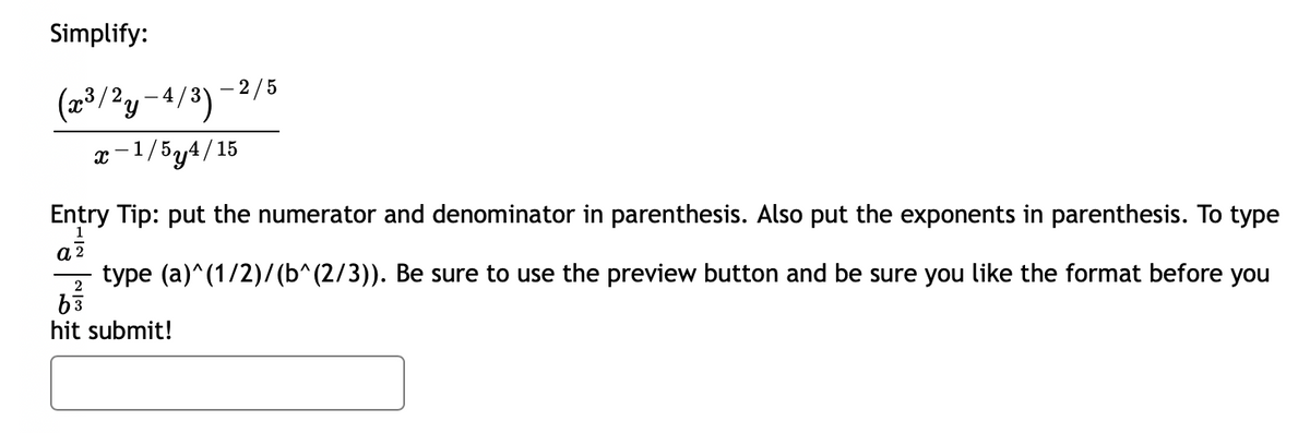 Simplify:
2/5
(2/?y-4/3)
x-1/5y4/15
Entry Tip: put the numerator and denominator in parenthesis. Also put the exponents in parenthesis. To type
type (a)^(1/2)/ (b^(2/3)). Be sure to use the preview button and be sure you like the format before you
hit submit!
