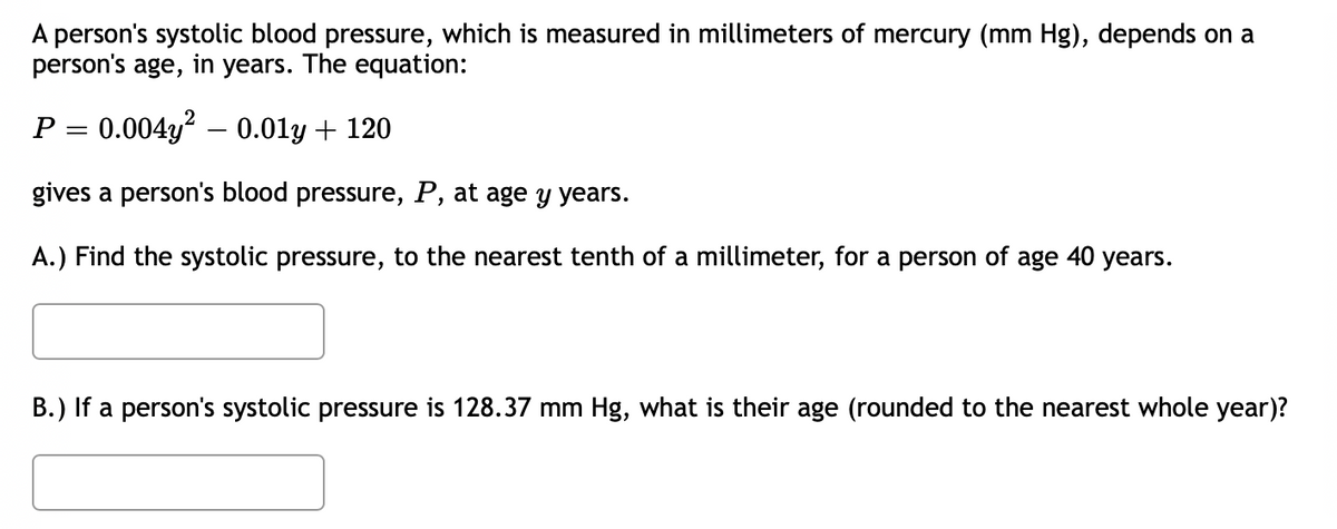 A person's systolic blood pressure, which is measured in millimeters of mercury (mm Hg), depends on a
person's age, in years. The equation:
P = 0.004y? – 0.01y + 120
gives a person's blood pressure, P, at age y years.
A.) Find the systolic pressure, to the nearest tenth of a millimeter, for a person
of
age
40
years.
B.) If a person's systolic pressure is 128.37 mm Hg, what is their age (rounded to the nearest whole year)?
