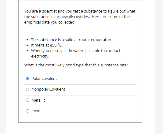 You are a scientist and you test a substance to figure out what
the substance is for new discoveries. Here are some of the
empirical data you collected:
• The substance is a solid at room temperature.
• It melts at 850 °C.
• When you dissolve it in water, it is able to conduct
electricity.
What is the most likely bond type that this substance has?
Polar covalent
O Nonpolar Covalent
O Metallic
O lonic
