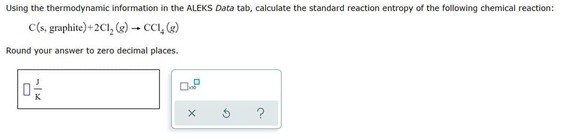 Using the thermodynamic information in the ALEKS Data tab, calculate the standard reaction entropy of the following chemical reaction:
C(s, graphite)+2Cl₂(g) → CC14 (g)
Round your answer to zero decimal places.
?
☐x10
X