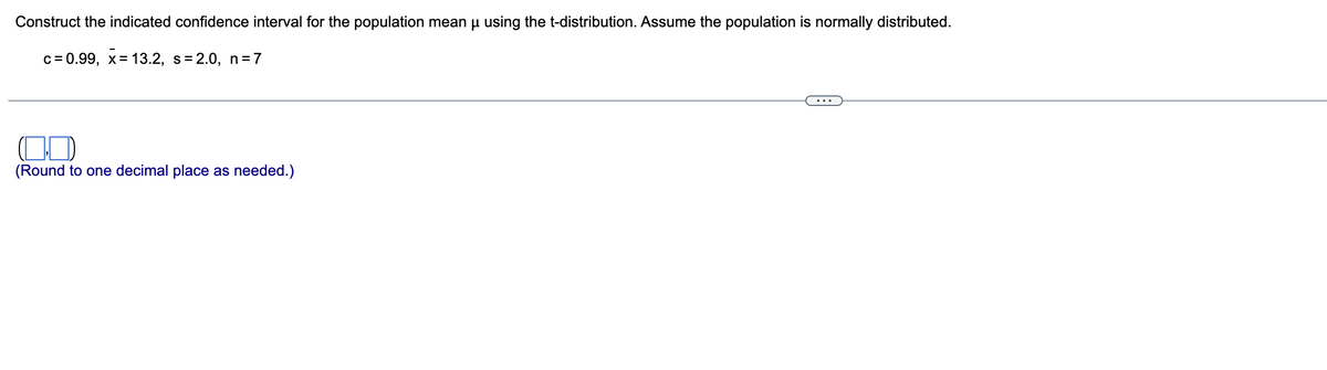 Construct the indicated confidence interval for the population mean µ using the t-distribution. Assume the population is normally distributed.
c=0.99, x= 13.2, s=2.0, n=7
(Round to one decimal place as needed.)