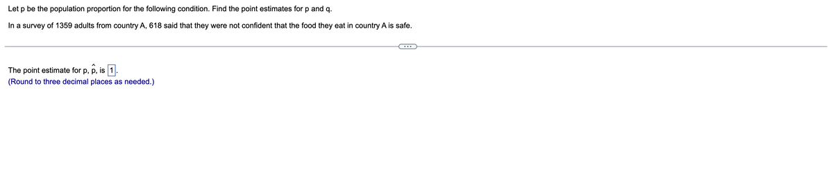 Let p be the population proportion for the following condition. Find the point estimates for
and
q.
In a survey of 1359 adults from country A, 618 said that they were not confident that the food they eat in country A is safe.
The point estimate for p, p, is 1
(Round to three decimal places as needed.)
