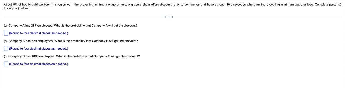 About 5% of hourly paid workers in a region earn the prevailing minimum wage or less. A grocery chain offers discount rates to companies that have at least 30 employees who earn the prevailing minimum wage or less. Complete parts (a)
through (c) below.
(a) Company A has 287 employees. What is the probability that Company A will get the discount?
(Round to four decimal places as needed.)
(b) Company B has 529 employees. What is the probability that Company B will get the discount?
(Round to four decimal places as needed.)
(c) Company C has 1000 employees. What is the probability that Company C will get the discount?
(Round to four decimal places as needed.)
