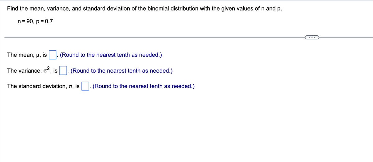 Find the mean, variance, and standard deviation of the binomial distribution with the given values of n and p.
n= 90, p = 0.7
The mean, µ, is
(Round to the nearest tenth as needed.)
The variance, oʻ,
is
(Round to the nearest tenth as needed.)
The standard deviation, o, is . (Round to the nearest tenth as needed.)
