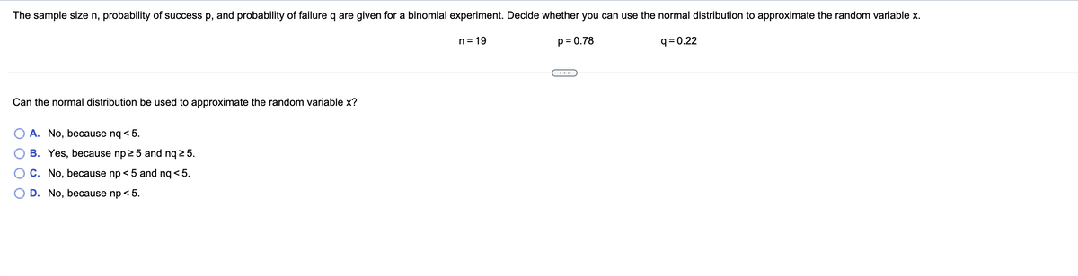 The sample size n, probability of success p, and probability of failure q are given for a binomial experiment. Decide whether you can use the normal distribution to approximate the random variable x.
n = 19
p= 0.78
q = 0.22
Can the normal distribution be used to approximate the random variable x?
A. No, because nq < 5.
B. Yes, because np 25 and nq 2 5.
C. No, because np < 5 and nq < 5.
D. No, because np < 5.
