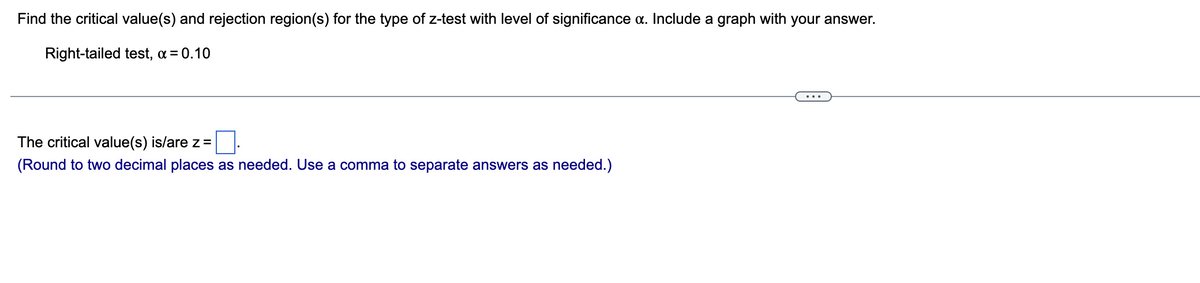 **Finding Critical Values and Rejection Regions for a Right-Tailed Z-Test**

### Problem Statement:
Find the critical value(s) and rejection region(s) for the type of z-test with the level of significance \( \alpha \). Include a graph with your answer.

**Right-tailed test, \( \alpha = 0.10 \)**.

---

### Solution:
The critical value(s) is/are \( z = \) [ ]

(Round to two decimal places as needed. Use a comma to separate answers as needed.)

---

### Explanation of the Graph:
A right-tailed test involves finding the area to the right of the critical value in the standard normal distribution. The area corresponds to the level of significance \( \alpha \).

1. **Standard Normal Distribution Curve**: The curve is symmetrical about the mean (0) and extends infinitely in both directions.
2. **Critical Value (z\(_\alpha\))**: The point on the z-axis that creates an area of \( \alpha \) in the right tail of the distribution. For \( \alpha = 0.10 \), this value is typically found using standard normal distribution tables or statistical software.
3. **Rejection Region**: The area to the right of the critical value is the rejection region for the null hypothesis. Any test statistic falling in this region would lead to rejecting the null hypothesis.

The graph visually represents the above points, showing the distribution curve, the critical z-value, and the shaded rejection region.

---

### Using Statistical Tables:
To find the critical value for a right-tailed test:
1. Look up the significance level \( \alpha = 0.10 \).
2. Identify the z-value corresponding to this area. For \( \alpha = 0.10 \), the critical z-value can be determined from z-tables or using a statistical tool to approximate z \(_\alpha\).

**Note**: Ensure your final answer is rounded to two decimal places.

---
