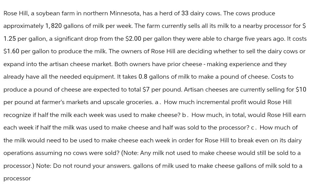 Rose Hill, a soybean farm in northern Minnesota, has a herd of 33 dairy cows. The cows produce
approximately 1, 820 gallons of milk per week. The farm currently sells all its milk to a nearby processor for $
1.25 per gallon, a significant drop from the $2.00 per gallon they were able to charge five years ago. It costs
$1.60 per gallon to produce the milk. The owners of Rose Hill are deciding whether to sell the dairy cows or
expand into the artisan cheese market. Both owners have prior cheese - making experience and they
already have all the needed equipment. It takes 0.8 gallons of milk to make a pound of cheese. Costs to
produce a pound of cheese are expected to total $7 per pound. Artisan cheeses are currently selling for $10
per pound at farmer's markets and upscale groceries. a. How much incremental profit would Rose Hill
recognize if half the milk each week was used to make cheese? b. How much, in total, would Rose Hill earn
each week if half the milk was used to make cheese and half was sold to the processor? c. How much of
the milk would need to be used to make cheese each week in order for Rose Hill to break even on its dairy
operations assuming no cows were sold? (Note: Any milk not used to make cheese would still be sold to a
processor.) Note: Do not round your answers. gallons of milk used to make cheese gallons of milk sold to a
processor