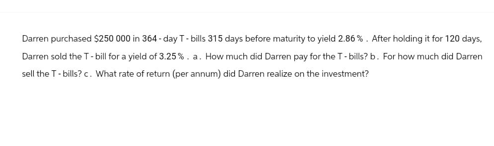 Darren purchased $250 000 in 364-day T-bills 315 days before maturity to yield 2.86%. After holding it for 120 days,
Darren sold the T - bill for a yield of 3.25 %. a. How much did Darren pay for the T-bills? b. For how much did Darren
sell the T-bills? c. What rate of return (per annum) did Darren realize on the investment?