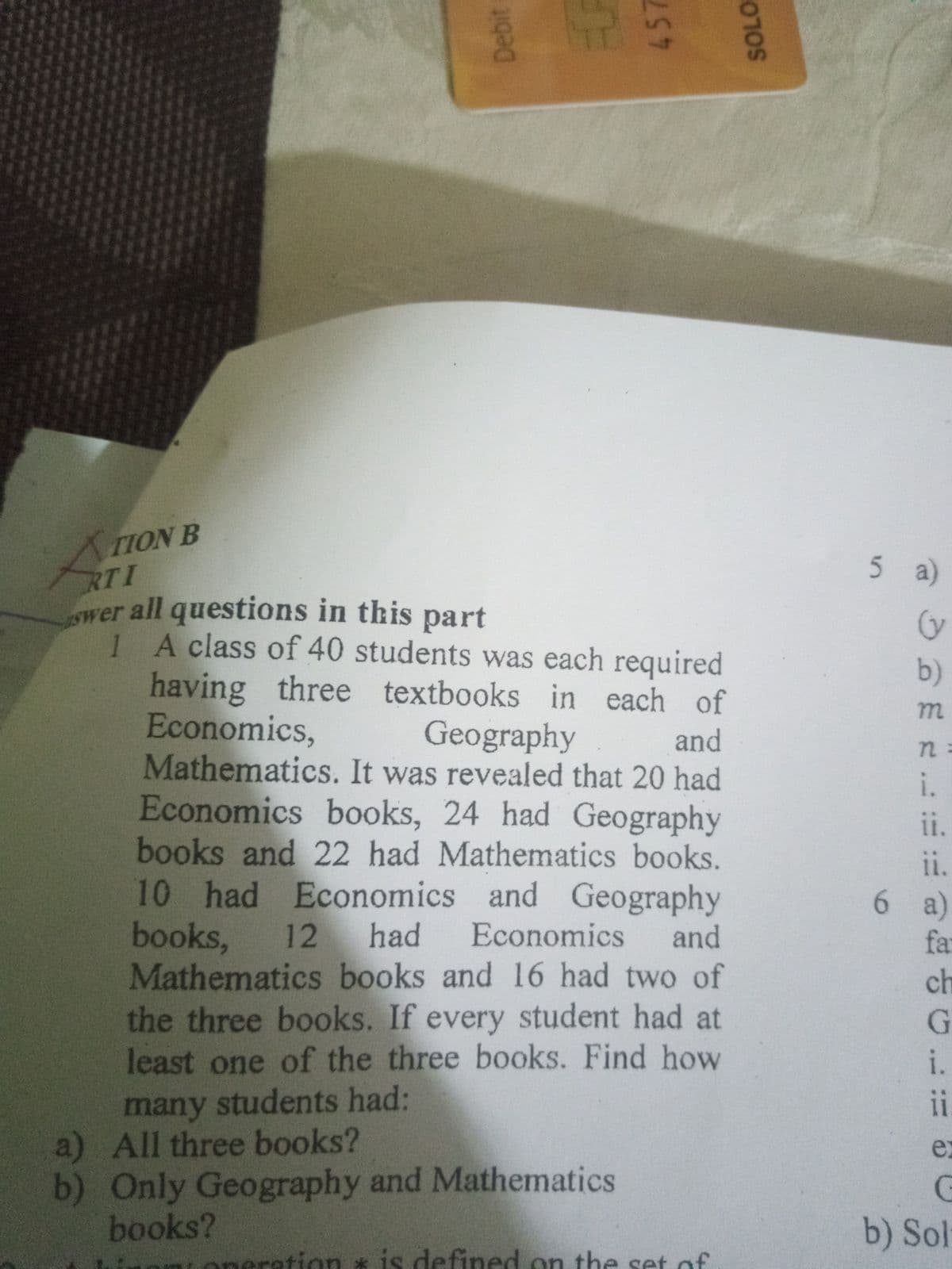 TION B
RTI
wer all questions in this
1 A class of 40 students was each required
having
Economics,
Mathematics. It was revealed that 20 had
Economics books, 24 had Geography
books and 22 had Mathematics books.
10 had Economics and Geography
books,
Mathematics books and 16 had two of
the three books. If every student had at
least one of the three books. Find how
5 a)
part
b)
three textbooks in each of
Geography
and
n:
i.
11.
ii.
a)
far
12
had
Economics
and
ch
G.
i.
many students had:
a) All three books?
b) Only Geography and Mathematics
books?
11
ex
b) Sol
aration * is defined on the set of
Debit
457
SOLO
