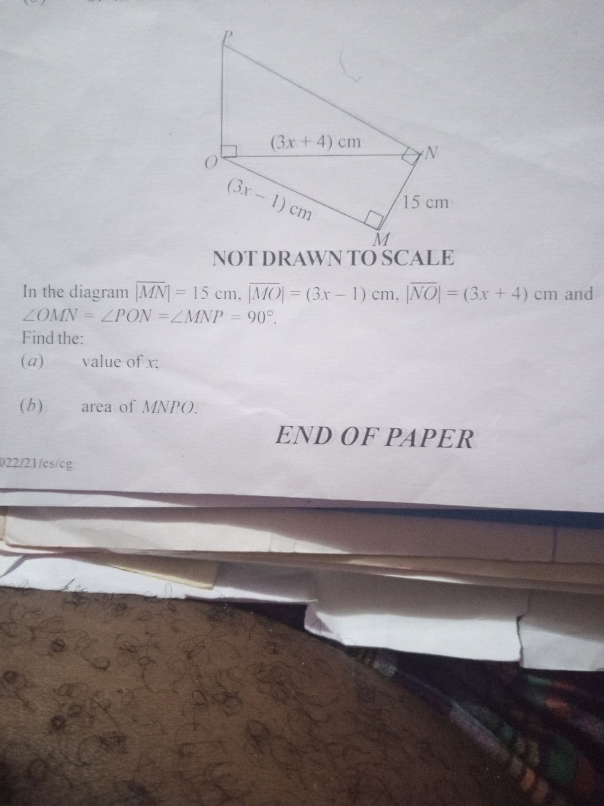 (3x+4) cm
(3x-1) cm
15cm
M
NOT DRAWVN TO SCALE
(3x-1) cm, NO= (3x + 4) cm and
In the diagram |MN|= 15 cm. |MO|
ZOMN = ZPON =ZMNP = 90°.
=
Find the:
(a)
value of x;
(b)
area of MNPO.
END OF PAPER
022/21/es/cg
