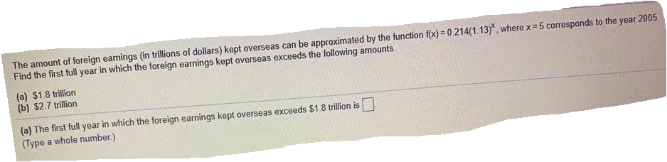 The amount of foreign eamings (in trillions of dollars) kept overseas can be approximated by the function f(x) = 0.214(1.13)*, where x= 5 corresponds to the year 2005.
Find the first full year in which the foreign earnings kept overseas exceeds the following amounts.
(a) $1.8 trillion
(b) $2.7 trillion
(a) The first full year in which the foreign earnings kept overseas exceeds $1.8 trillion is.
(Type a whole number.)
