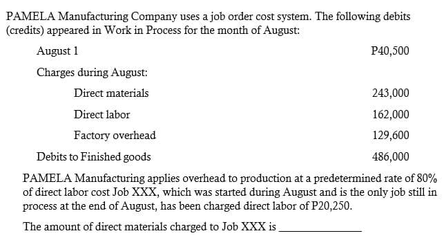 PAMELA Manufacturing Company uses a job order cost system. The following debits
(credits) appeared in Work in Process for the month of August:
August 1
P40,500
Charges during August:
Direct materials
243,000
Direct labor
162,000
Factory overhead
129,600
Debits to Finished goods
486,000
PAMELA Manufacturing applies overhead to production at a predetermined rate of 80%
of direct labor cost Job XXX, which was started during August and is the only job still in
process at the end of August, has been charged direct labor of P20,250.
The amount of direct materials charged to Job XXX is
