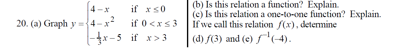 (b) Is this relation a function? Explain
if x0
4 x
(c) Is this relation a one-to-one function? Explain.
If we call this relation f(x) determine
(d) f(3) and (e) f(4)
2
20. (a) Graph y ={4- x-
if 0 x3
|3x-5 if x > 3
