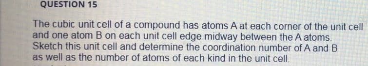 QUESTION 15
The cubic unit cell of a compound has atoms A at each corner of the unit cell
and one atom B on each unit cell edge midway between the A atoms.
Sketch this unit cell and determine the coordination number of A and B
as well as the number of atoms of each kind in the unit cell.
