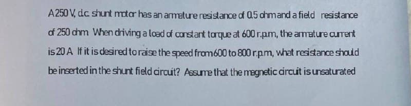 A250 V, dc shunt motar has an armeture resistance of 0.5 chmand a field resistance
of 250 chm When driving a load of constant torque at 600 r.pm, the amature current
is 20 A If it is desired to raise the speed from600 to 800 r.pm, what resistance should
be inserted in the shunt field circut? Assume that the megnetic circut is unsaturated
