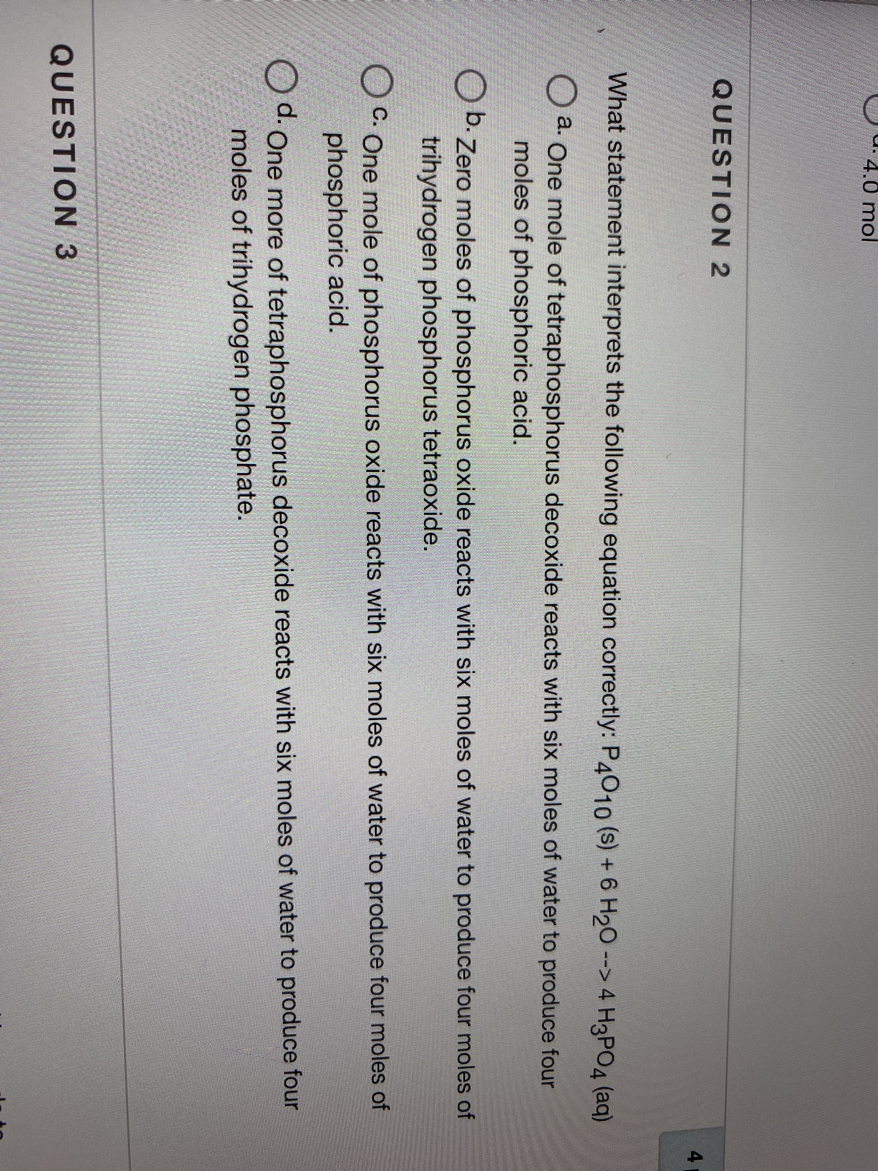 ### Understanding the Chemical Equation: An Educational Approach

#### QUESTION 2

**What statement interprets the following equation correctly?**

\[ P_4O_{10}(s) + 6 H_2O(l) \rightarrow 4 H_3PO_4 (aq) \]

a. One mole of tetraphosphorus decoxide reacts with six moles of water to produce four moles of phosphoric acid.

b. Zero moles of phosphorus oxide reacts with six moles of trihydrogen phosphorus tetroxide.

c. One mole of phosphorus oxide reacts with six moles of water to produce four moles of phosphoric acid.

d. One more of tetraphosphorus decoxide reacts with six moles of water to produce four moles of trihydrogen phosphate.