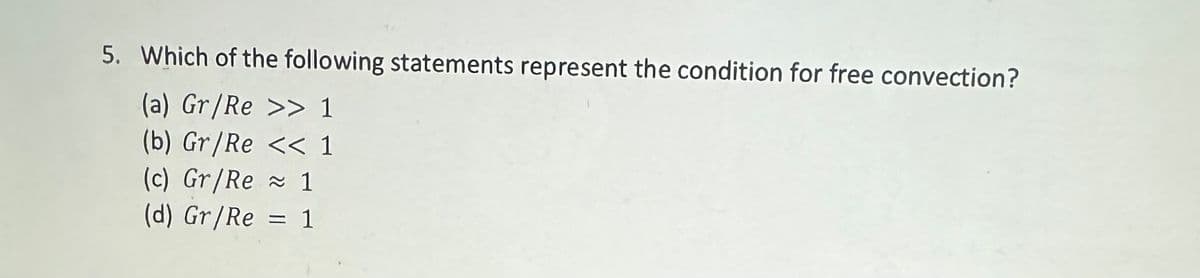 5. Which of the following statements represent the condition for free convection?
(a) Gr/Re >> 1
(b) Gr/Re << 1
(c) Gr/Re
1
(d) Gr/Re = 1