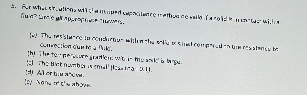 5. For what situations will the lumped capacitance method be valid if a solid is in contact with a
fluid? Circle all appropriate answers.
(a) The resistance to conduction within the solid is small compared to the resistance to
convection due to a fluid.
(b) The temperature gradient within the solid is large.
(c) The Biot number is small (less than 0.1).
(d) All of the above.
(e) None of the above.