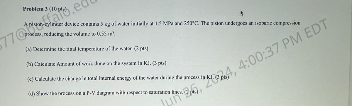 Problem 3 (10 pts)
77.ed
A piston-cylinder device contains 5 kg of water initially at 1.5 MPa and 250°C. The piston undergoes an isobaric compression
process, reducing the volume to 0.55 m³.
(a) Determine the final temperature of the water. (2 pts)
(b) Calculate Amount of work done on the system in KJ. (3 pts)
(c) Calculate the change in total internal energy of the water during the process in KJ. (3 pts)
Jun 2, 4, 4:00:37 PM EDT
(d) Show the process on a P-V diagram with respect to saturation lines. (2 pts)
นท์
pts)