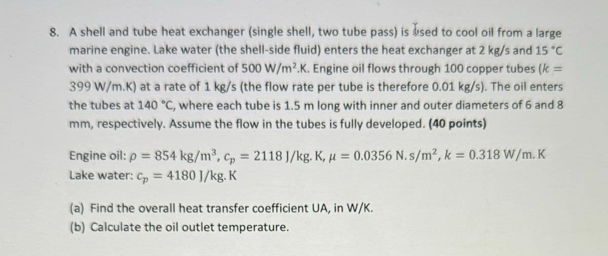 8. A shell and tube heat exchanger (single shell, two tube pass) is used to cool oil from a large
marine engine. Lake water (the shell-side fluid) enters the heat exchanger at 2 kg/s and 15 °C
with a convection coefficient of 500 W/m2.K. Engine oil flows through 100 copper tubes (k =
399 W/m.K) at a rate of 1 kg/s (the flow rate per tube is therefore 0.01 kg/s). The oil enters
the tubes at 140 °C, where each tube is 1.5 m long with inner and outer diameters of 6 and 8
mm, respectively. Assume the flow in the tubes is fully developed. (40 points)
Engine oil: p = 854 kg/m³, c = 2118 J/kg. K, μ = 0.0356 N. s/m2, k = 0.318 W/m. K
Lake water: Cp = 4180 J/kg. K
(a) Find the overall heat transfer coefficient UA, in W/K.
(b) Calculate the oil outlet temperature.