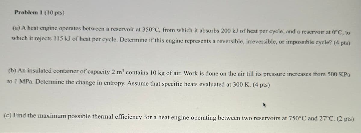 Problem 1 (10 pts)
(a) A heat engine operates between a reservoir at 350°C, from which it absorbs 200 kJ of heat per cycle, and a reservoir at 0°C, to
which it rejects 115 kJ of heat per cycle. Determine if this engine represents a reversible, irreversible, or impossible cycle? (4 pts)
(b) An insulated container of capacity 2 m³ contains 10 kg of air. Work is done on the air till its pressure increases from 500 KPa
to 1 MPa. Determine the change in entropy. Assume that specific heats evaluated at 300 K. (4 pts)
(c) Find the maximum possible thermal efficiency for a heat engine operating between two reservoirs at 750°C and 27°C. (2 pts)