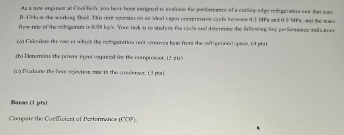 As a new engineer at CoolTech, you have been assigned to evaluate the performance of a cutting-edge refrigeration unit that uses
R-134a as the working fluid. This unit operates on an ideal vapor compression cycle between 0.2 MPa and 0.9 MPa, and the mass
flow rate of the refrigerant is 0.08 kg/s. Your task is to analyze the cycle and determine the following key performance indicators:
(a) Calculate the rate at which the refrigeration unit removes heat from the refrigerated space. (4 pts)
(b) Determine the power input required for the compressor. (3 pts)
(c) Evaluate the heat rejection rate in the condenser. (3 pts)
Bonus (1 pts)
Compute the Coefficient of Performance (COP).