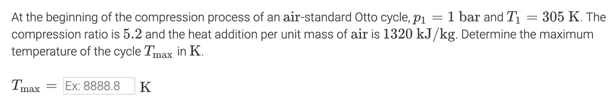 At the beginning of the compression process of an air-standard Otto cycle, p₁ = 1 bar and T₁ = 305 K. The
compression ratio is 5.2 and the heat addition per unit mass of air is 1320 kJ/kg. Determine the maximum
temperature of the cycle Tmax in K.
Tmax
= Ex: 8888.8 K