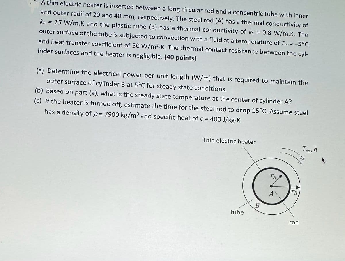 A thin electric heater is inserted between a long circular rod and a concentric tube with inner
and outer radii of 20 and 40 mm, respectively. The steel rod (A) has a thermal conductivity of
KA = 15 W/m.K and the plastic tube (B) has a thermal conductivity of kB = 0.8 W/m.K. The
outer surface of the tube is subjected to convection with a fluid at a temperature of T = -5°C
and heat transfer coefficient of 50 W/m²K. The thermal contact resistance between the cyl-
inder surfaces and the heater is negligible. (40 points)
(a) Determine the electrical power per unit length (W/m) that is required to maintain the
outer surface of cylinder B at 5°C for steady state conditions.
(b) Based on part (a), what is the steady state temperature at the center of cylinder A?
(c) If the heater is turned off, estimate the time for the steel rod to drop 15°C. Assume steel
has a density of p= 7900 kg/m³ and specific heat of c = 400 J/kg.K.
Thin electric heater
Too, h
TA
TB
A
tube
B
rod