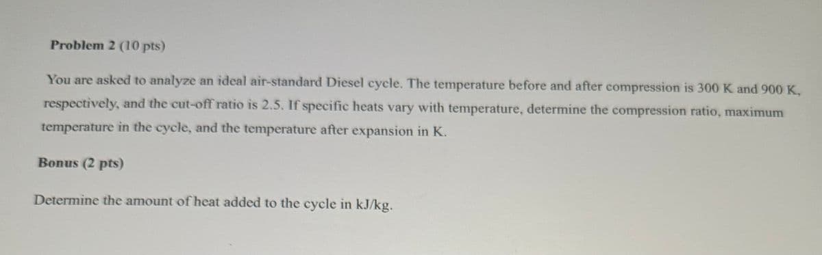 Problem 2 (10 pts)
You are asked to analyze an ideal air-standard Diesel cycle. The temperature before and after compression is 300 K and 900 K,
respectively, and the cut-off ratio is 2.5. If specific heats vary with temperature, determine the compression ratio, maximum
temperature in the cycle, and the temperature after expansion in K.
Bonus (2 pts)
Determine the amount of heat added to the cycle in kJ/kg.