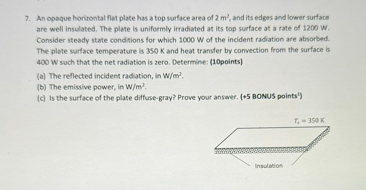 7. An opaque horizontal flat plate has a top surface area of 2 m2, and its edges and lower surface
are well insulated. The plate is uniformly irradiated at its top surface at a rate of 1200 W.
Consider steady state conditions for which 1000 W of the incident radiation are absorbed.
The plate surface temperature is 350 K and heat transfer by convection from the surface is
400 W such that the net radiation is zero. Determine: (10points)
(a) The reflected incident radiation, in W/m².
(b) The emissive power, in W/m².
(c) Is the surface of the plate diffuse-gray? Prove your answer. (+5 BONUS points¹)
Insulation
Ts = 350 K