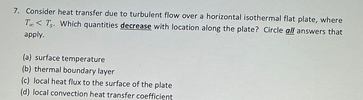 7. Consider heat transfer due to turbulent flow over a horizontal isothermal flat plate, where
ToTs. Which quantities decrease with location along the plate? Circle all answers that
apply.
(a) surface temperature
(b) thermal boundary layer
(c) local heat flux to the surface of the plate
(d) local convection heat transfer coefficient