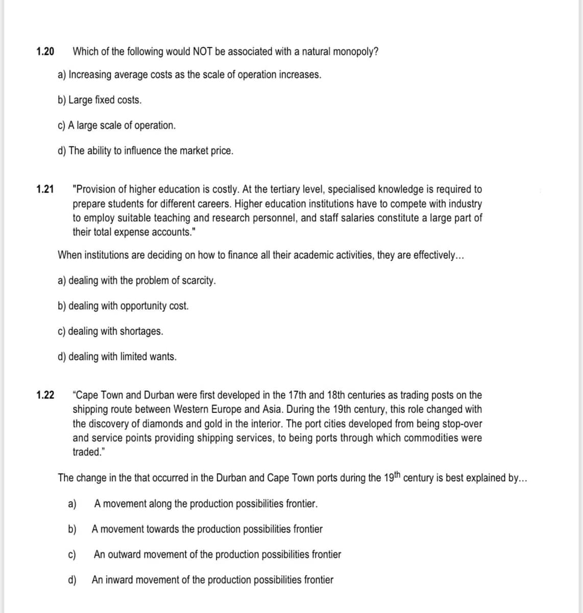 1.20
Which of the following would NOT be associated with a natural monopoly?
a) Increasing average costs as the scale of operation increases.
b) Large fixed costs.
c) A large scale of operation.
d) The ability to influence the market price.
"Provision of higher education is costly. At the tertiary level, specialised knowledge is required to
prepare students for different careers. Higher education institutions have to compete with industry
to employ suitable teaching and research personnel, and staff salaries constitute a large part of
their total expense accounts."
1.21
When institutions are deciding on how to finance all their academic activities, they are effectively...
a) dealing with the problem of scarcity.
b) dealing with opportunity cost.
c) dealing with shortages.
d) dealing with limited wants.
"Cape Town and Durban were first developed in the 17th and 18th centuries as trading posts on the
shipping route between Western Europe and Asia. During the 19th century, this role changed with
the discovery of diamonds and gold in the interior. The port cities developed from being stop-over
and service points providing shipping services, to being ports through which commodities were
1.22
traded."
The change in the that occurred in the Durban and Cape Town ports during the 19th century is best explained by...
a)
A movement along the production possibilities frontier.
b)
A movement towards the production possibilities frontier
c)
An outward movement of the production possibilities frontier
d)
An inward movement of the production possibilities frontier
